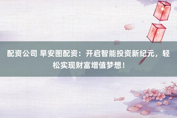 配资公司 早安图配资：开启智能投资新纪元，轻松实现财富增值梦想！