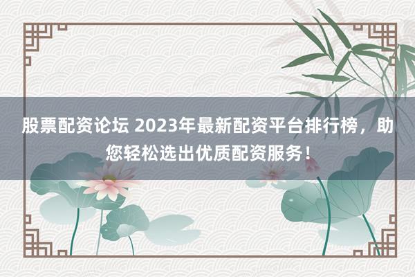 股票配资论坛 2023年最新配资平台排行榜，助您轻松选出优质配资服务！