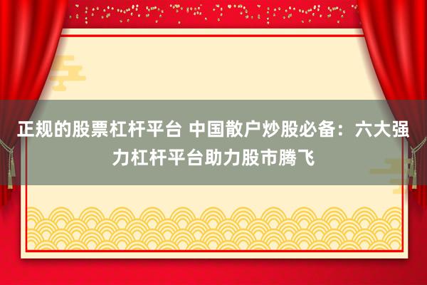 正规的股票杠杆平台 中国散户炒股必备：六大强力杠杆平台助力股市腾飞