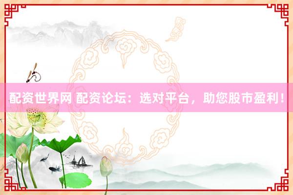 配资世界网 配资论坛：选对平台，助您股市盈利！