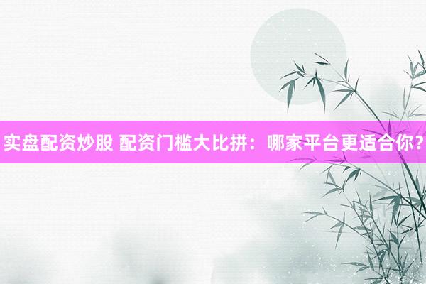 实盘配资炒股 配资门槛大比拼：哪家平台更适合你？