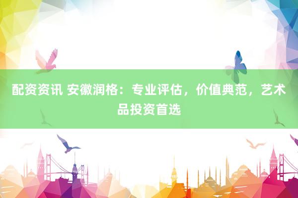 配资资讯 安徽润格：专业评估，价值典范，艺术品投资首选