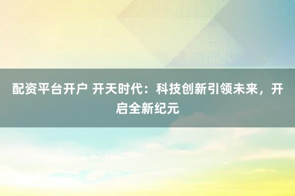 配资平台开户 开天时代：科技创新引领未来，开启全新纪元
