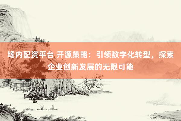 场内配资平台 开源策略：引领数字化转型，探索企业创新发展的无限可能