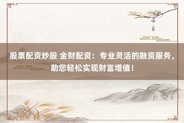 股票配资炒股 金财配资：专业灵活的融资服务，助您轻松实现财富增值！