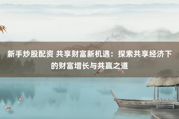 新手炒股配资 共享财富新机遇：探索共享经济下的财富增长与共赢之道