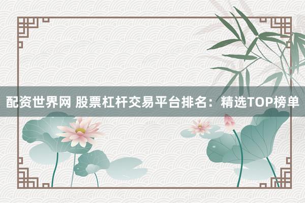 配资世界网 股票杠杆交易平台排名：精选TOP榜单