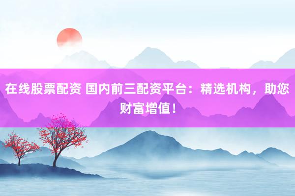 在线股票配资 国内前三配资平台：精选机构，助您财富增值！
