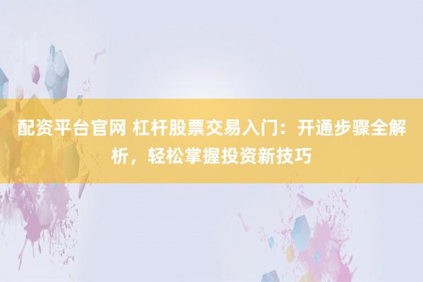 配资平台官网 杠杆股票交易入门：开通步骤全解析，轻松掌握投资新技巧