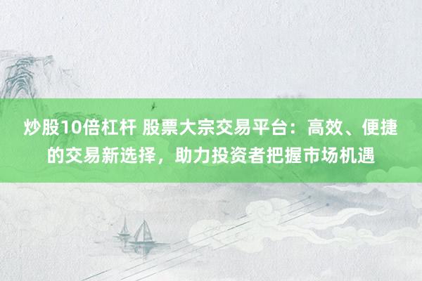 炒股10倍杠杆 股票大宗交易平台：高效、便捷的交易新选择，助力投资者把握市场机遇