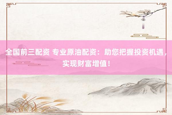 全国前三配资 专业原油配资：助您把握投资机遇，实现财富增值！