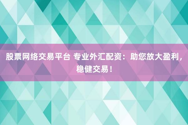 股票网络交易平台 专业外汇配资：助您放大盈利，稳健交易！