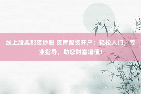 线上股票配资炒股 资管配资开户：轻松入门，专业指导，助您财富增值！