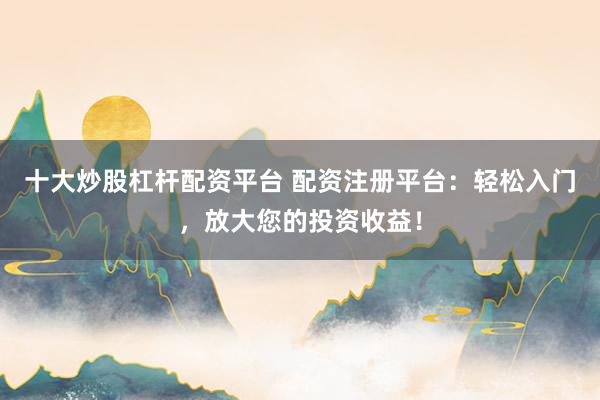 十大炒股杠杆配资平台 配资注册平台：轻松入门，放大您的投资收益！