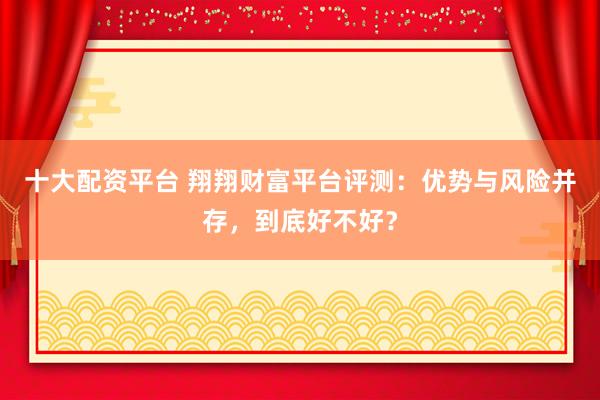 十大配资平台 翔翔财富平台评测：优势与风险并存，到底好不好？