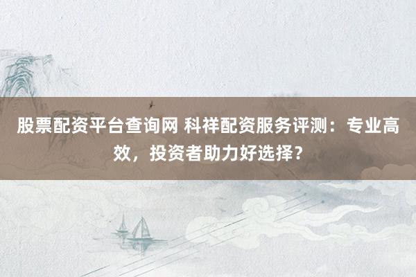股票配资平台查询网 科祥配资服务评测：专业高效，投资者助力好选择？
