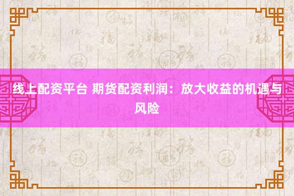 线上配资平台 期货配资利润：放大收益的机遇与风险