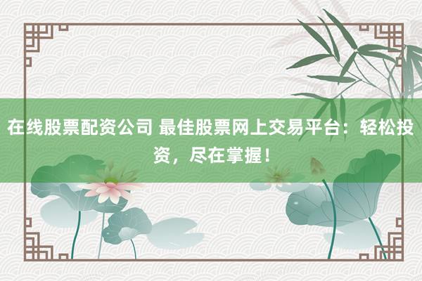 在线股票配资公司 最佳股票网上交易平台：轻松投资，尽在掌握！