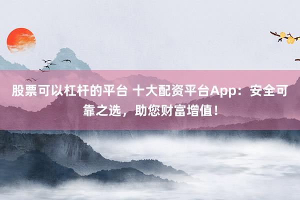 股票可以杠杆的平台 十大配资平台App：安全可靠之选，助您财富增值！