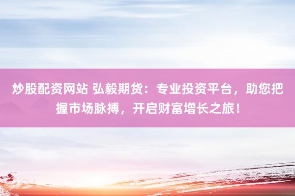 炒股配资网站 弘毅期货：专业投资平台，助您把握市场脉搏，开启财富增长之旅！