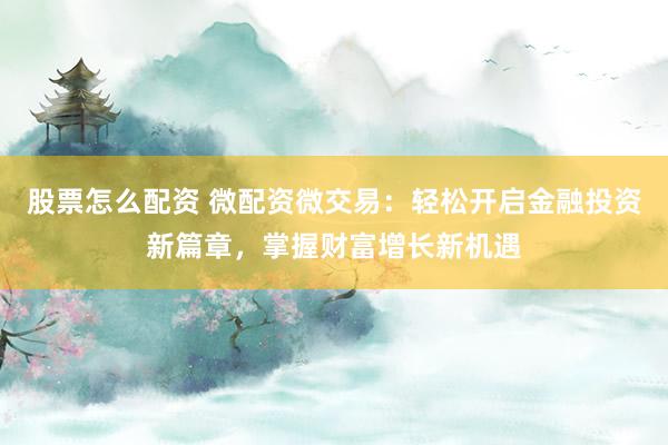 股票怎么配资 微配资微交易：轻松开启金融投资新篇章，掌握财富增长新机遇