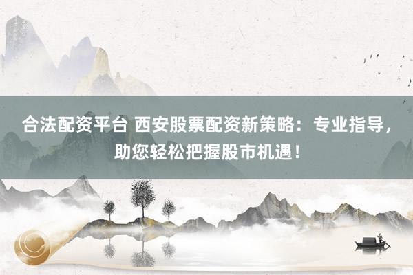 合法配资平台 西安股票配资新策略：专业指导，助您轻松把握股市机遇！