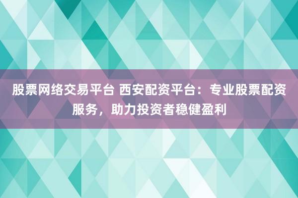 股票网络交易平台 西安配资平台：专业股票配资服务，助力投资者稳健盈利