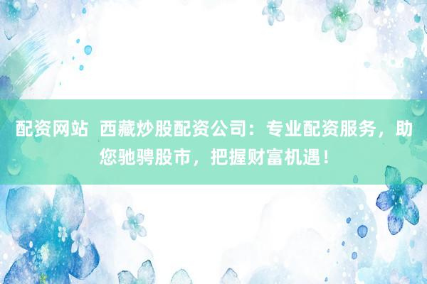 配资网站  西藏炒股配资公司：专业配资服务，助您驰骋股市，把握财富机遇！