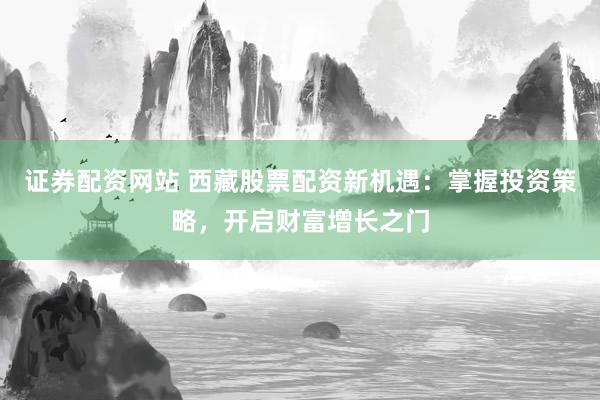 证券配资网站 西藏股票配资新机遇：掌握投资策略，开启财富增长之门