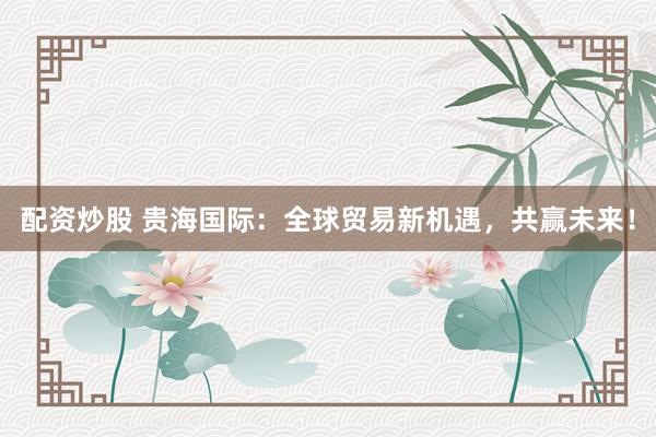 配资炒股 贵海国际：全球贸易新机遇，共赢未来！