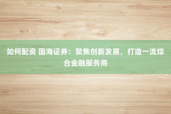 如何配资 国海证券：聚焦创新发展，打造一流综合金融服务商