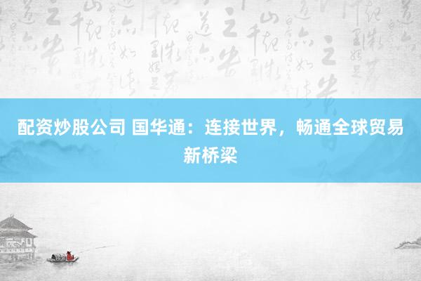 配资炒股公司 国华通：连接世界，畅通全球贸易新桥梁