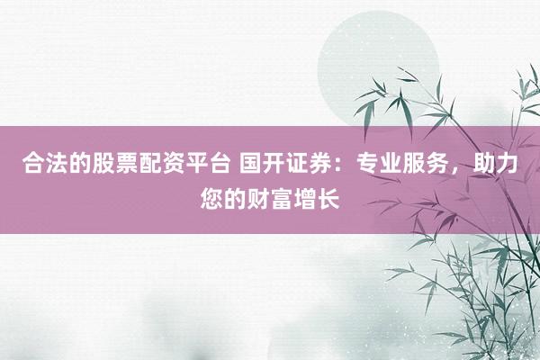 合法的股票配资平台 国开证券：专业服务，助力您的财富增长