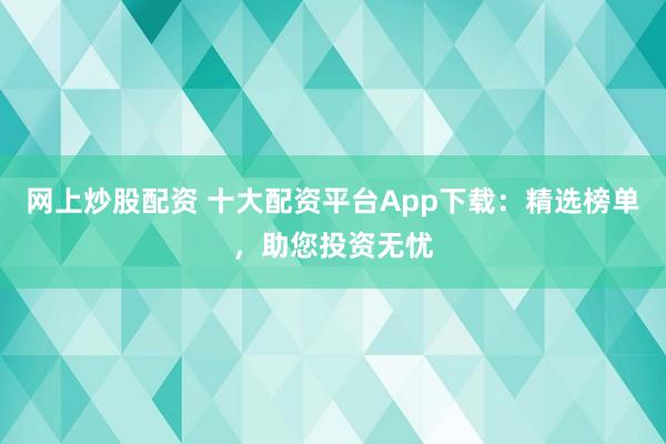 网上炒股配资 十大配资平台App下载：精选榜单，助您投资无忧