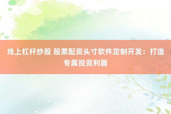 线上杠杆炒股 股票配资头寸软件定制开发：打造专属投资利器