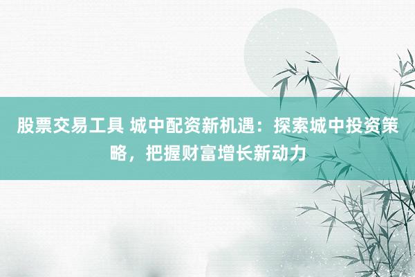 股票交易工具 城中配资新机遇：探索城中投资策略，把握财富增长新动力