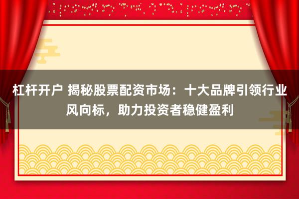 杠杆开户 揭秘股票配资市场：十大品牌引领行业风向标，助力投资者稳健盈利