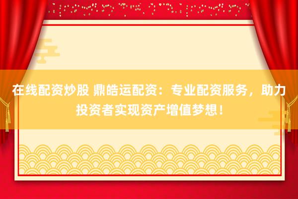 在线配资炒股 鼎皓运配资：专业配资服务，助力投资者实现资产增值梦想！