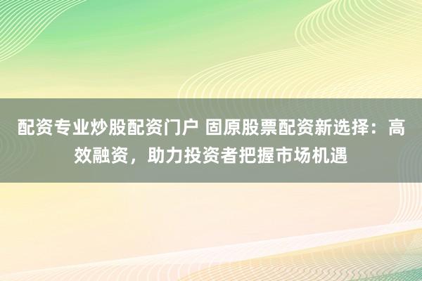 配资专业炒股配资门户 固原股票配资新选择：高效融资，助力投资者把握市场机遇