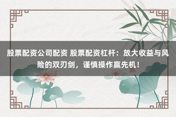 股票配资公司配资 股票配资杠杆：放大收益与风险的双刃剑，谨慎操作赢先机！