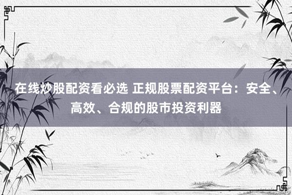 在线炒股配资看必选 正规股票配资平台：安全、高效、合规的股市投资利器