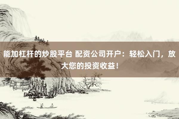 能加杠杆的炒股平台 配资公司开户：轻松入门，放大您的投资收益！
