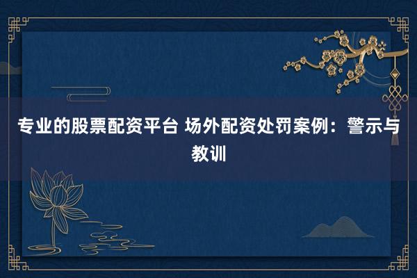 专业的股票配资平台 场外配资处罚案例：警示与教训