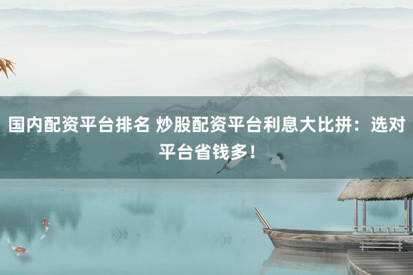 国内配资平台排名 炒股配资平台利息大比拼：选对平台省钱多！