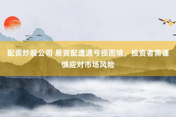 配资炒股公司 易资配遭遇亏损困境，投资者需谨慎应对市场风险