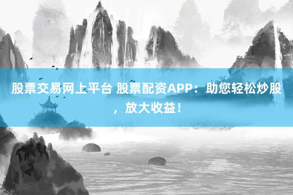 股票交易网上平台 股票配资APP：助您轻松炒股，放大收益！