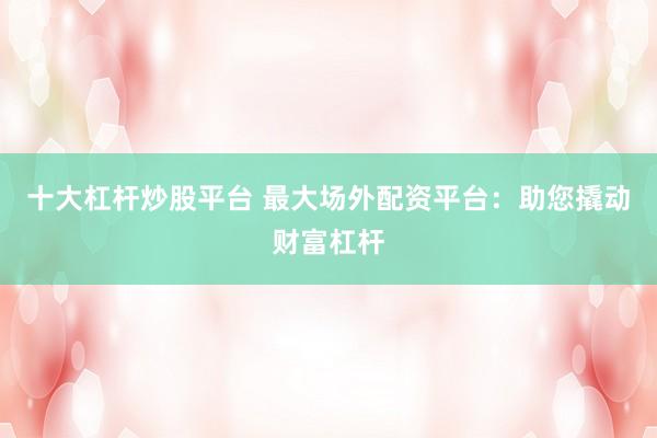十大杠杆炒股平台 最大场外配资平台：助您撬动财富杠杆