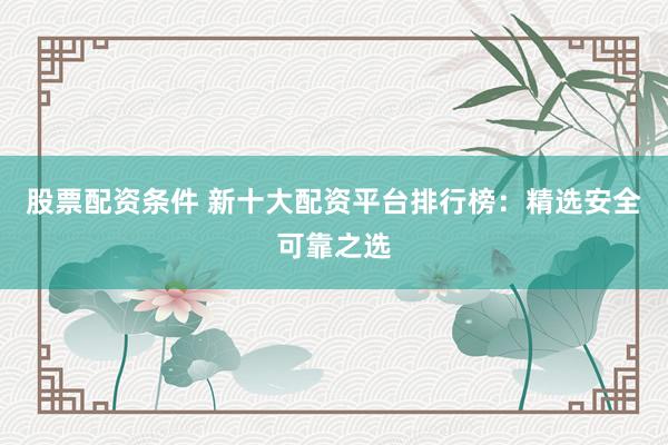 股票配资条件 新十大配资平台排行榜：精选安全可靠之选