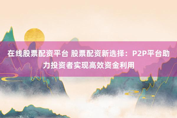 在线股票配资平台 股票配资新选择：P2P平台助力投资者实现高效资金利用