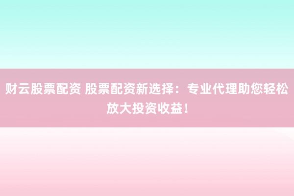 财云股票配资 股票配资新选择：专业代理助您轻松放大投资收益！